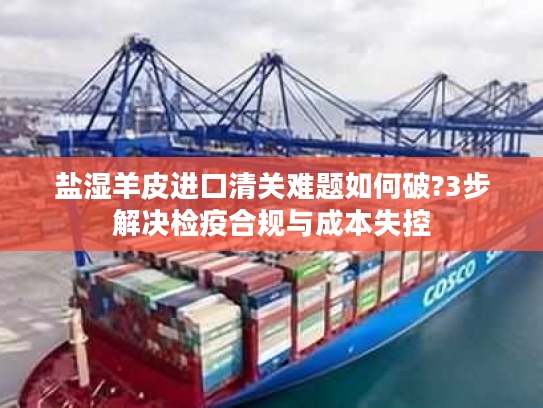 盐湿羊皮进口清关难题如何破?3步解决检疫合规与成本失控