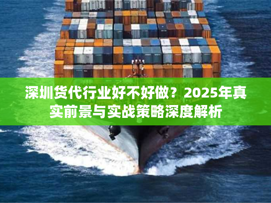 深圳货代行业好不好做？2025年真实前景与实战策略深度解析