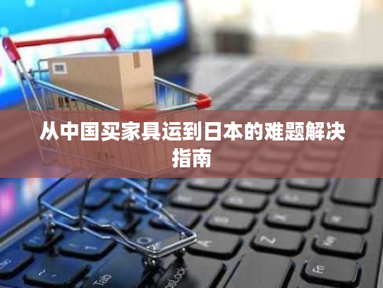 从中国买家具运到日本的难题解决指南