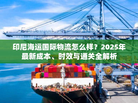 印尼海运国际物流怎么样？2025年最新成本、时效与通关全解析