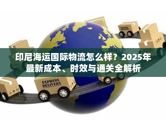 印尼海运国际物流怎么样？2025年最新成本、时效与通关全解析