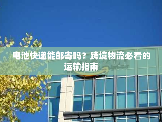 电池快递能邮寄吗？跨境物流必看的运输指南