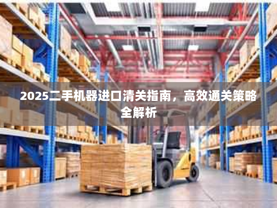 2025二手机器进口清关指南,高效通关策略全解析 2025二手机器进口清关指南,高效通关策略全解析
