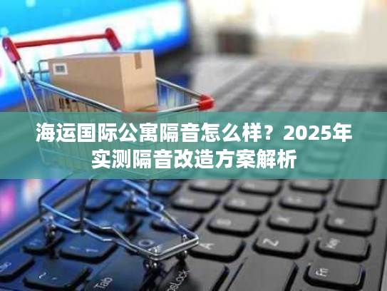 海运国际公寓隔音怎么样？2025年实测隔音改造方案解析