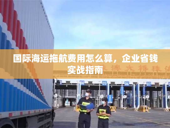 国际海运拖航费用怎么算，企业省钱实战指南