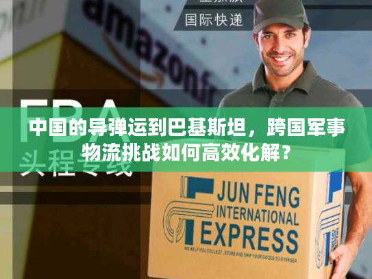 中国的导弹运到巴基斯坦，跨国军事物流挑战如何高效化解？