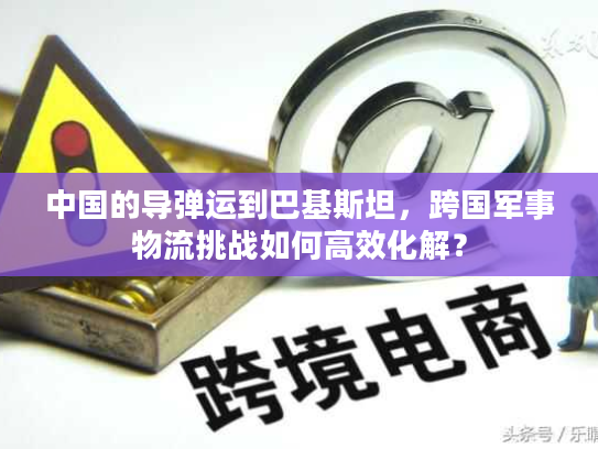 中国的导弹运到巴基斯坦，跨国军事物流挑战如何高效化解？