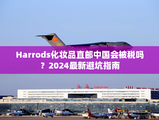 Harrods化妆品直邮中国会被税吗?2024最新避坑指南 Harrods化妆品直邮中国会被税吗?2024最新避坑指南
