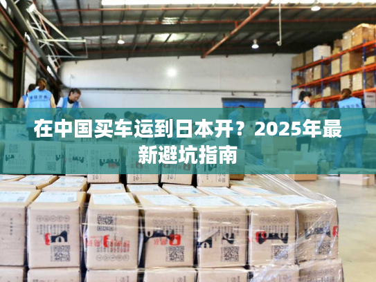 在中国买车运到日本开？2025年最新避坑指南