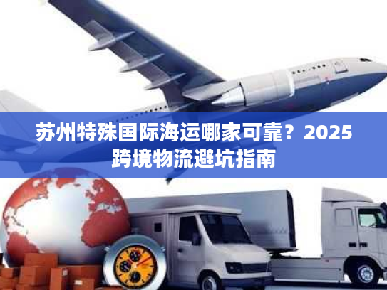 苏州特殊国际海运哪家可靠？2025跨境物流避坑指南