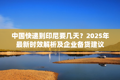 中国快递到印尼要几天？2025年最新时效解析及企业备货建议