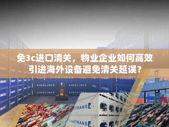 免3c进口清关，物业企业如何高效引进海外设备避免清关延误？