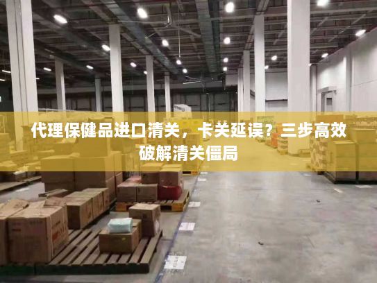 代理保健品进口清关，卡关延误？三步高效破解清关僵局