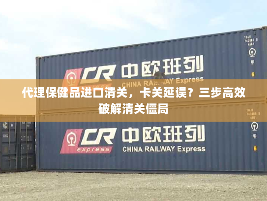 代理保健品进口清关，卡关延误？三步高效破解清关僵局