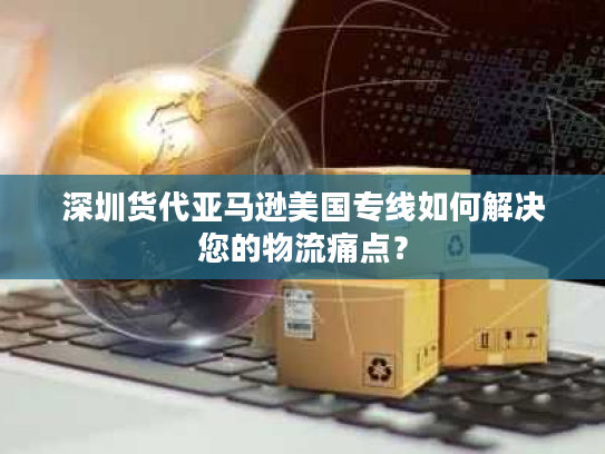 深圳货代亚马逊美国专线如何解决您的物流痛点? 深圳货代亚马逊美国专线如何解决您的物流痛点?