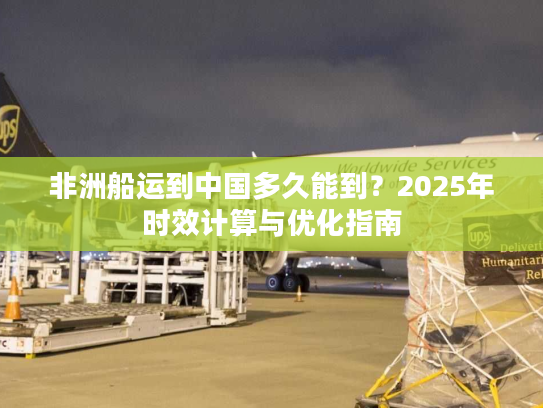 非洲船运到中国多久能到？2025年时效计算与优化指南