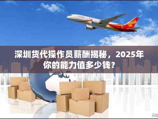 深圳货代操作员薪酬揭秘，2025年你的能力值多少钱？