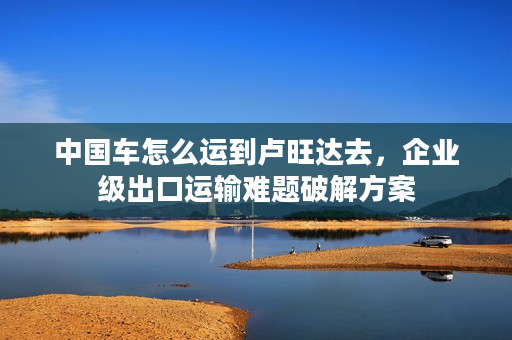 中国车怎么运到卢旺达去，企业级出口运输难题破解方案