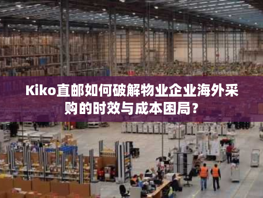 Kiko直邮如何破解物业企业海外采购的时效与成本困局？