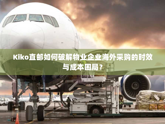 Kiko直邮如何破解物业企业海外采购的时效与成本困局？