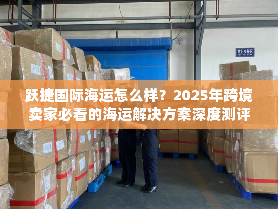 跃捷国际海运怎么样？2025年跨境卖家必看的海运解决方案深度测评