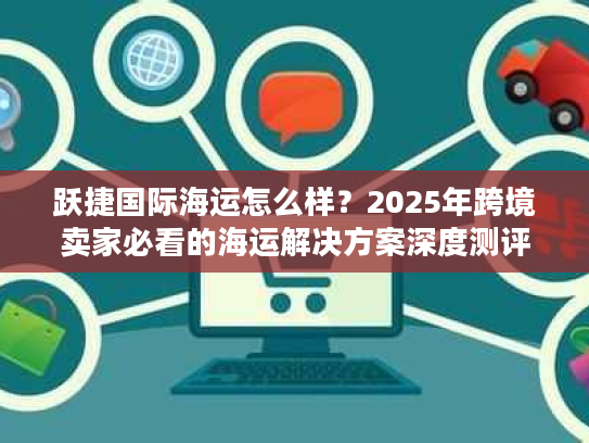 跃捷国际海运怎么样？2025年跨境卖家必看的海运解决方案深度测评