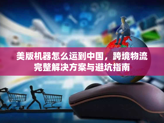 美版机器怎么运到中国，跨境物流完整解决方案与避坑指南