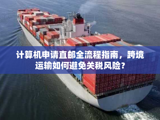 计算机申请直邮全流程指南,跨境运输如何避免关税风险? 计算机申请直邮全流程指南,跨境运输如何避免关税风险?