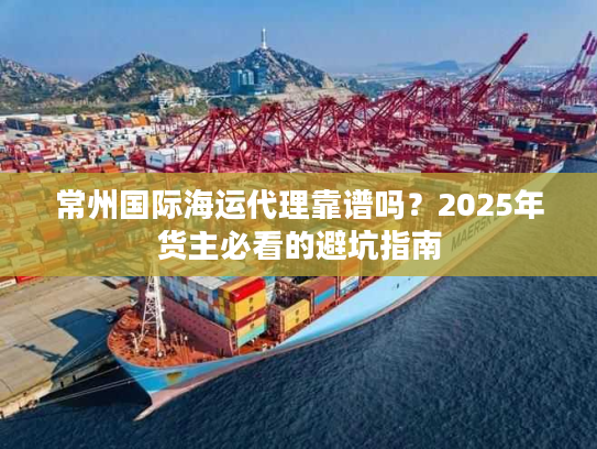 常州国际海运代理靠谱吗？2025年货主必看的避坑指南