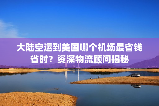 大陆空运到美国哪个机场最省钱省时？资深物流顾问揭秘