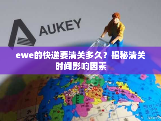 ewe的快递要清关多久？揭秘清关时间影响因素
