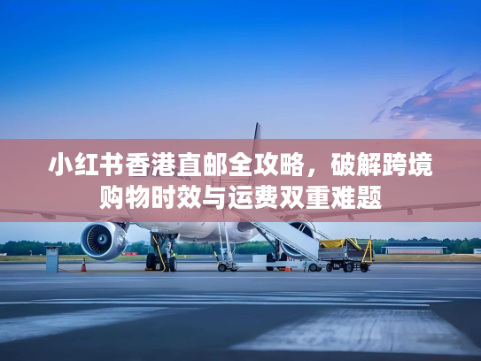 小红书香港直邮全攻略，破解跨境购物时效与运费双重难题