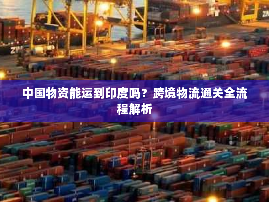 中国物资能运到印度吗？跨境物流通关全流程解析