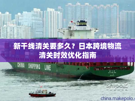 新干线清关要多久？日本跨境物流清关时效优化指南