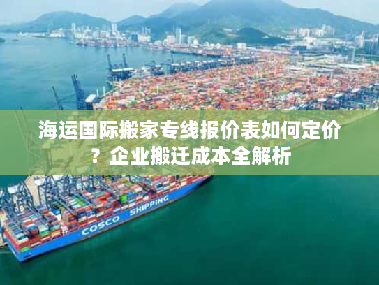 海运国际搬家专线报价表如何定价?企业搬迁成本全解析 海运国际搬家专线报价表如何定价?企业搬迁成本全解析