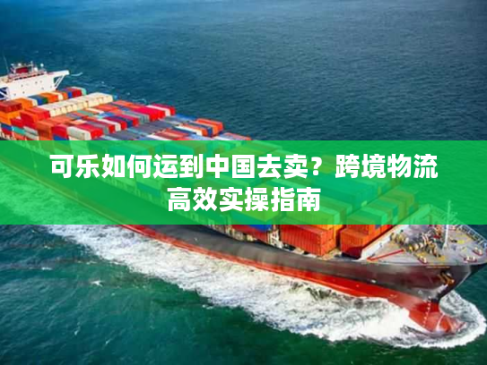 可乐如何运到中国去卖?跨境物流高效实操指南 可乐如何运到中国去卖?跨境物流高效实操指南