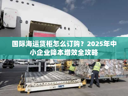 国际海运货柜怎么订购？2025年中小企业降本增效全攻略