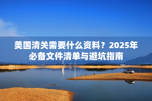 美国清关需要什么资料？2025年必备文件清单与避坑指南