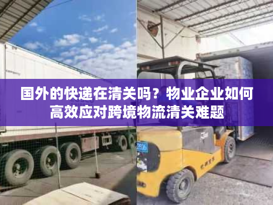 国外的快递在清关吗？物业企业如何高效应对跨境物流清关难题