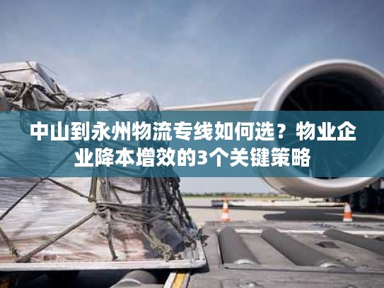 中山到永州物流专线如何选？物业企业降本增效的3个关键策略