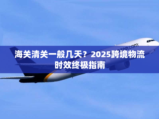 海关清关一般几天？2025跨境物流时效终极指南