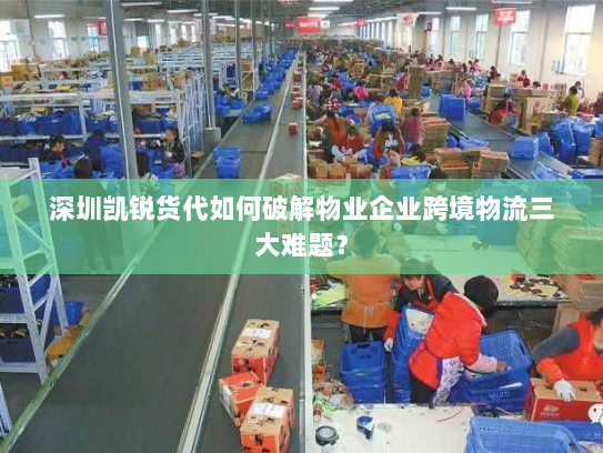 深圳凯锐货代如何破解物业企业跨境物流三大难题？