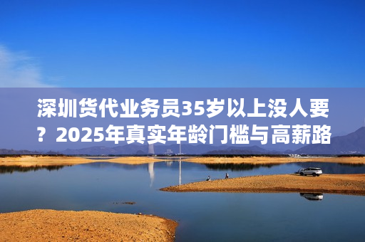 深圳货代业务员35岁以上没人要？2025年真实年龄门槛与高薪路径