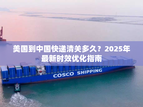 美国到中国快递清关多久?2025年最新时效优化指南 美国到中国快递清关多久?2025年最新时效优化指南