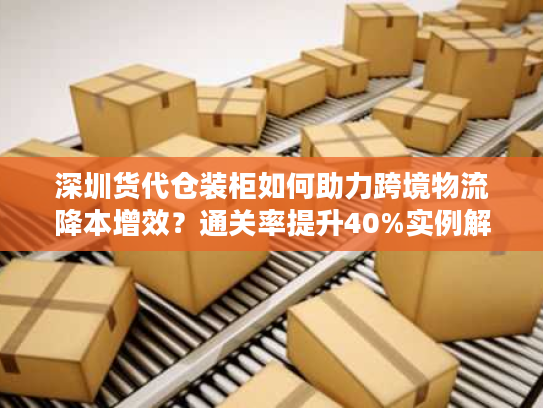 深圳货代仓装柜如何助力跨境物流降本增效?通关率提升40%实例解析 深圳货代仓装柜如何助力跨境物流降本增效?通关率提升40%实例解析