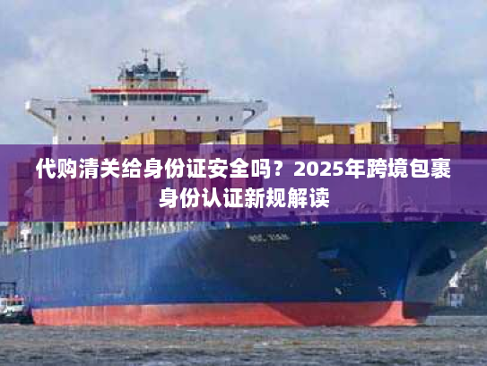 代购清关给身份证安全吗？2025年跨境包裹身份认证新规解读