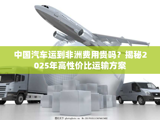 中国汽车运到非洲费用贵吗?揭秘2025年高性价比运输方案 中国汽车运到非洲费用贵吗?揭秘2025年高性价比运输方案