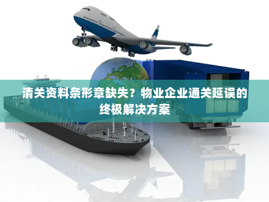 清关资料条形章缺失？物业企业通关延误的终极解决方案