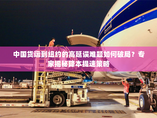 中国货运到纽约的高延误难题如何破局？专家揭秘降本提速策略