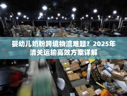 婴幼儿奶粉跨境物流难题?2025年清关运输高效方案详解 婴幼儿奶粉跨境物流难题?2025年清关运输高效方案详解